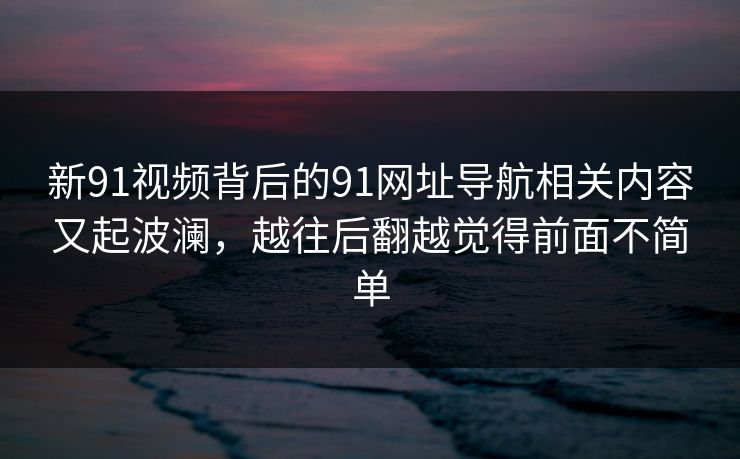 新91视频背后的91网址导航相关内容又起波澜，越往后翻越觉得前面不简单