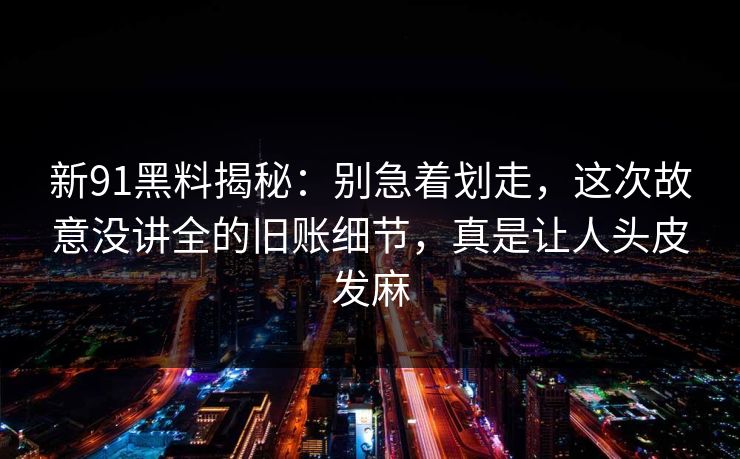 新91黑料揭秘：别急着划走，这次故意没讲全的旧账细节，真是让人头皮发麻