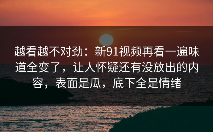 越看越不对劲：新91视频再看一遍味道全变了，让人怀疑还有没放出的内容，表面是瓜，底下全是情绪