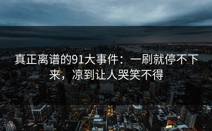 真正离谱的91大事件：一刷就停不下来，凉到让人哭笑不得