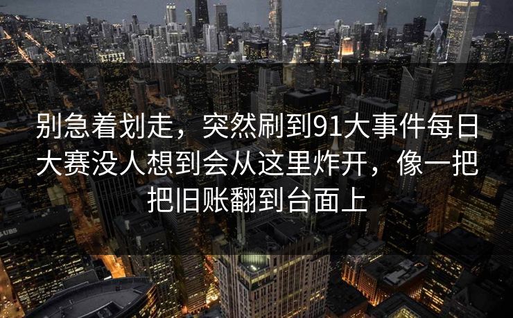 别急着划走，突然刷到91大事件每日大赛没人想到会从这里炸开，像一把把旧账翻到台面上
