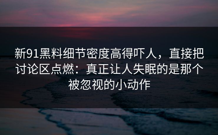 新91黑料细节密度高得吓人，直接把讨论区点燃：真正让人失眠的是那个被忽视的小动作
