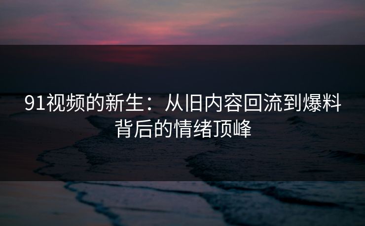 91视频的新生：从旧内容回流到爆料背后的情绪顶峰