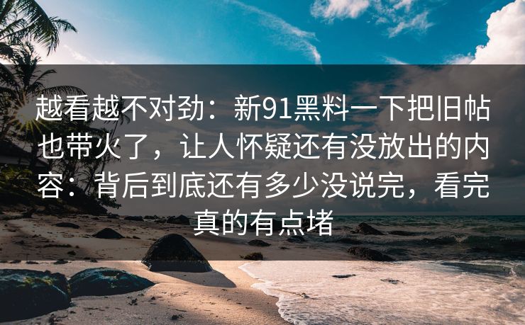 越看越不对劲：新91黑料一下把旧帖也带火了，让人怀疑还有没放出的内容：背后到底还有多少没说完，看完真的有点堵
