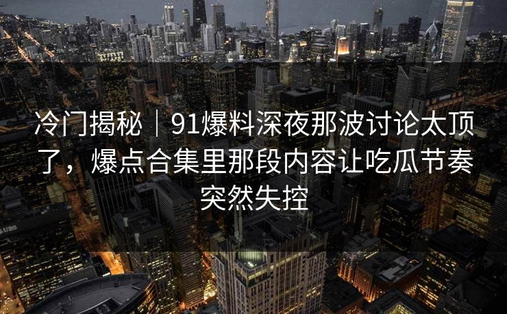 冷门揭秘｜91爆料深夜那波讨论太顶了，爆点合集里那段内容让吃瓜节奏突然失控
