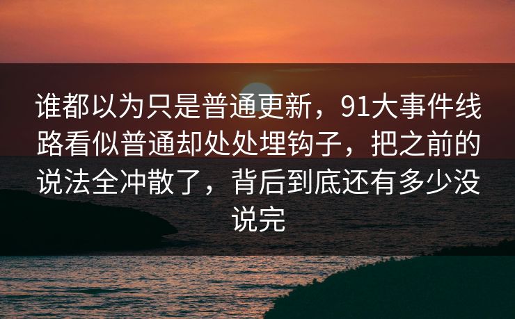 谁都以为只是普通更新，91大事件线路看似普通却处处埋钩子，把之前的说法全冲散了，背后到底还有多少没说完