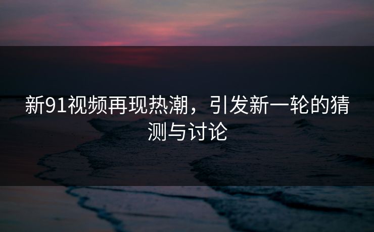 新91视频再现热潮，引发新一轮的猜测与讨论