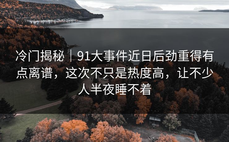 冷门揭秘｜91大事件近日后劲重得有点离谱，这次不只是热度高，让不少人半夜睡不着