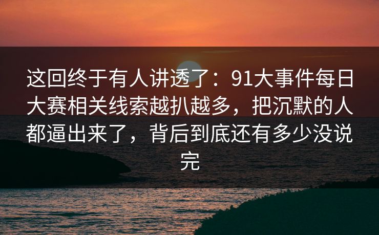这回终于有人讲透了：91大事件每日大赛相关线索越扒越多，把沉默的人都逼出来了，背后到底还有多少没说完