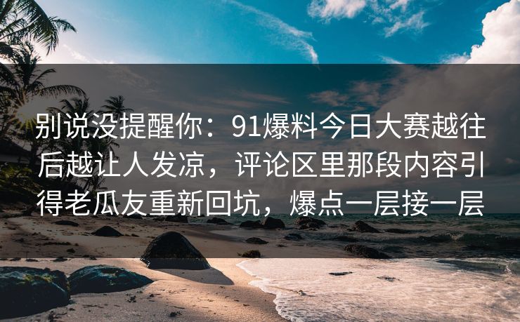 别说没提醒你：91爆料今日大赛越往后越让人发凉，评论区里那段内容引得老瓜友重新回坑，爆点一层接一层