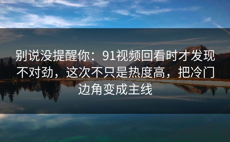 别说没提醒你：91视频回看时才发现不对劲，这次不只是热度高，把冷门边角变成主线