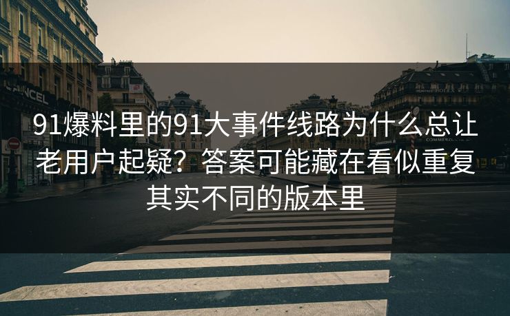 91爆料里的91大事件线路为什么总让老用户起疑？答案可能藏在看似重复其实不同的版本里