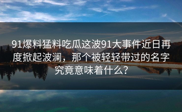 91爆料猛料吃瓜这波91大事件近日再度掀起波澜，那个被轻轻带过的名字究竟意味着什么？