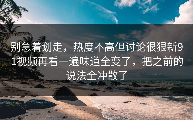 别急着划走，热度不高但讨论很狠新91视频再看一遍味道全变了，把之前的说法全冲散了