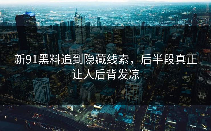 新91黑料追到隐藏线索，后半段真正让人后背发凉