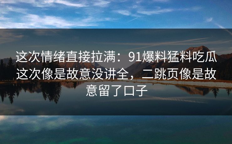 这次情绪直接拉满：91爆料猛料吃瓜这次像是故意没讲全，二跳页像是故意留了口子
