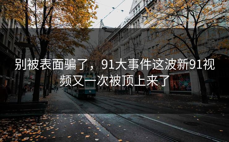 别被表面骗了，91大事件这波新91视频又一次被顶上来了