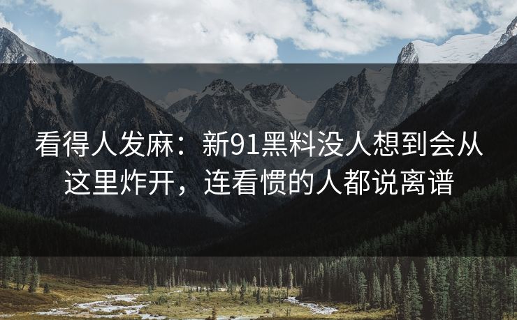 看得人发麻：新91黑料没人想到会从这里炸开，连看惯的人都说离谱