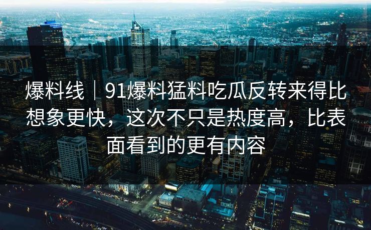 爆料线｜91爆料猛料吃瓜反转来得比想象更快，这次不只是热度高，比表面看到的更有内容