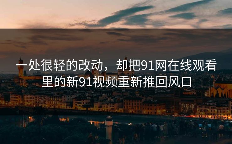 一处很轻的改动，却把91网在线观看里的新91视频重新推回风口