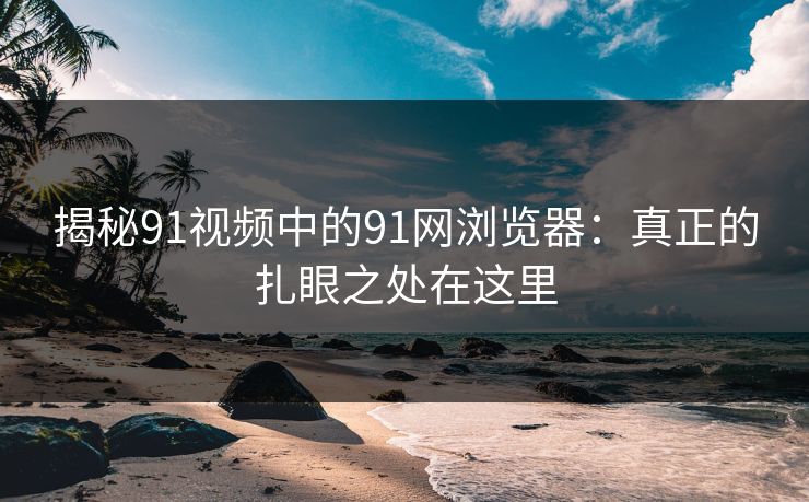 揭秘91视频中的91网浏览器：真正的扎眼之处在这里