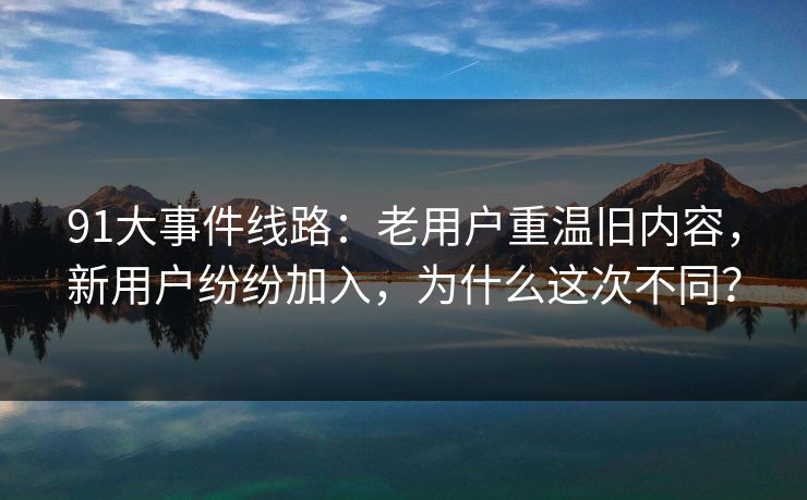 91大事件线路：老用户重温旧内容，新用户纷纷加入，为什么这次不同？