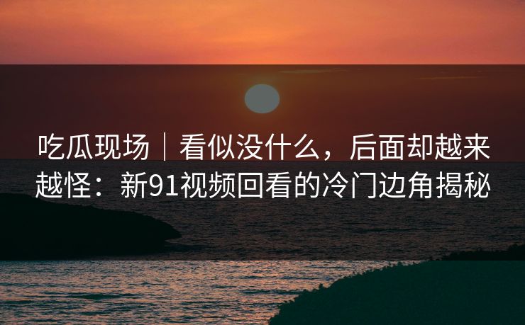 吃瓜现场｜看似没什么，后面却越来越怪：新91视频回看的冷门边角揭秘