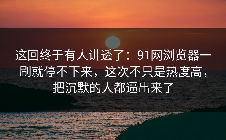 这回终于有人讲透了：91网浏览器一刷就停不下来，这次不只是热度高，把沉默的人都逼出来了