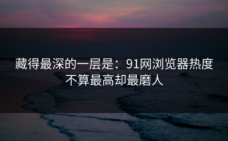 藏得最深的一层是：91网浏览器热度不算最高却最磨人