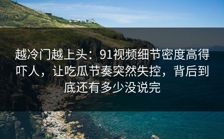 越冷门越上头：91视频细节密度高得吓人，让吃瓜节奏突然失控，背后到底还有多少没说完