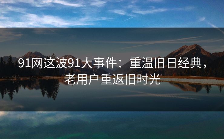 91网这波91大事件：重温旧日经典，老用户重返旧时光