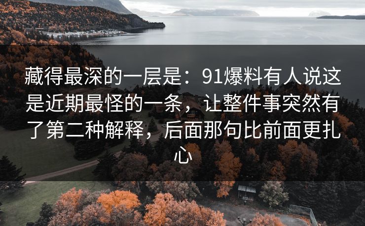 藏得最深的一层是:91爆料有人说这是近期最怪的一条,让整件事突然有了第二种解释,后面那句比前面更扎心 藏得最深的一层是:91爆料有人说这是近期最怪的一条,让整件事突然有了第二种解释,后面那句比前面更扎心