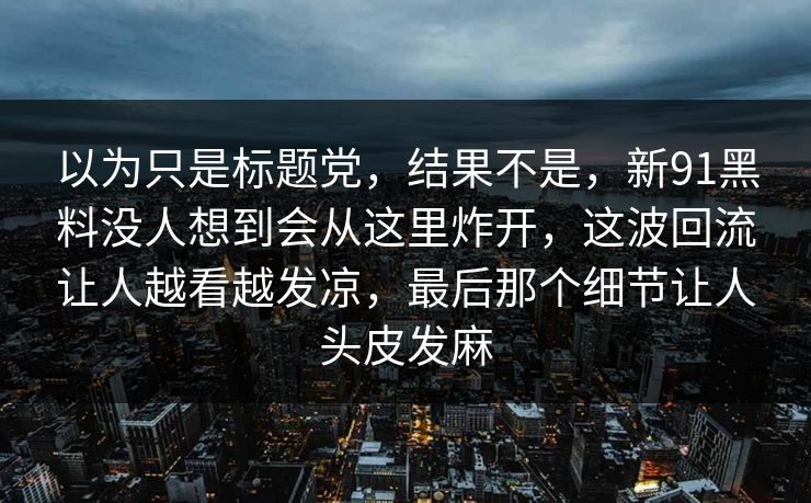 以为只是标题党，结果不是，新91黑料没人想到会从这里炸开，这波回流让人越看越发凉，最后那个细节让人头皮发麻