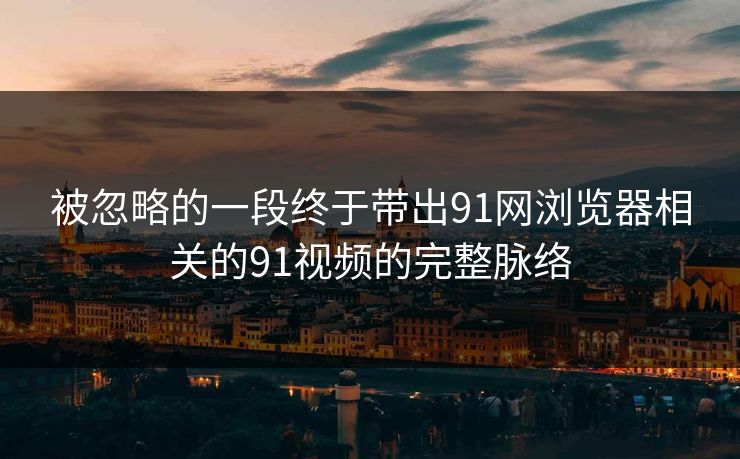 被忽略的一段终于带出91网浏览器相关的91视频的完整脉络