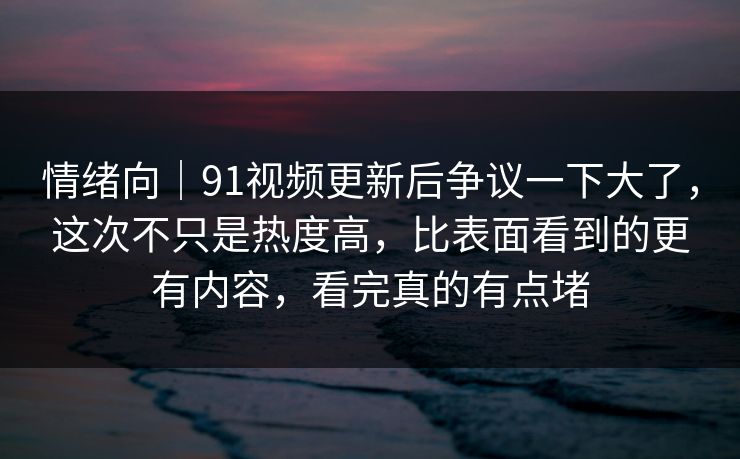情绪向｜91视频更新后争议一下大了，这次不只是热度高，比表面看到的更有内容，看完真的有点堵