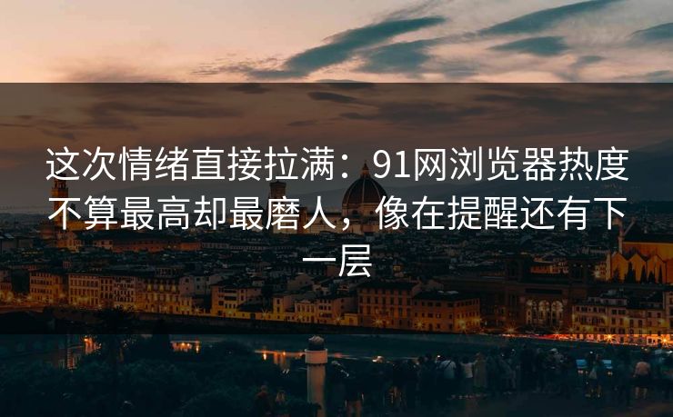 这次情绪直接拉满:91网浏览器热度不算最高却最磨人,像在提醒还有下一层 这次情绪直接拉满:91网浏览器热度不算最高却最磨人,像在提醒还有下一层