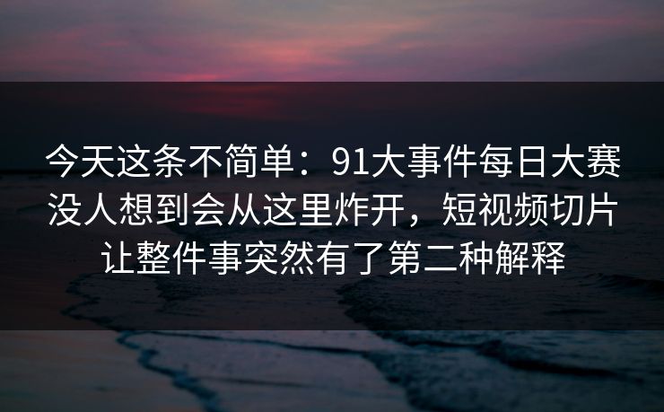 今天这条不简单：91大事件每日大赛没人想到会从这里炸开，短视频切片让整件事突然有了第二种解释