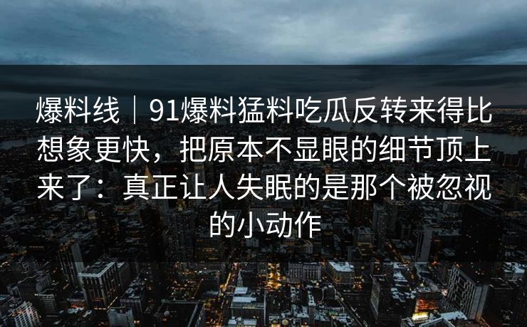 爆料线｜91爆料猛料吃瓜反转来得比想象更快，把原本不显眼的细节顶上来了：真正让人失眠的是那个被忽视的小动作