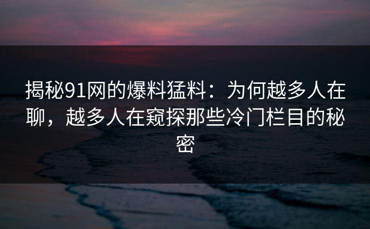揭秘91网的爆料猛料：为何越多人在聊，越多人在窥探那些冷门栏目的秘密