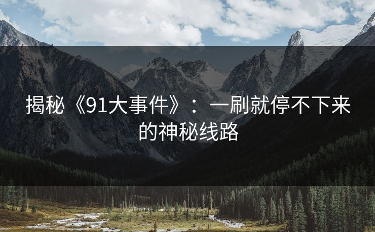 揭秘《91大事件》:一刷就停不下来的神秘线路 揭秘《91大事件》:一刷就停不下来的神秘线路