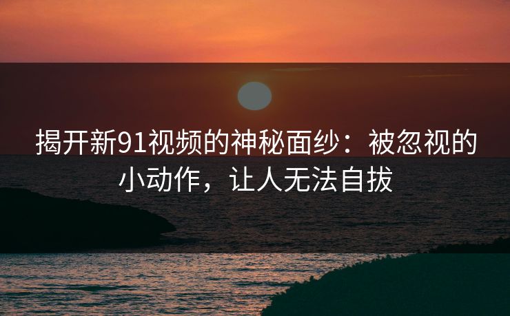 揭开新91视频的神秘面纱：被忽视的小动作，让人无法自拔