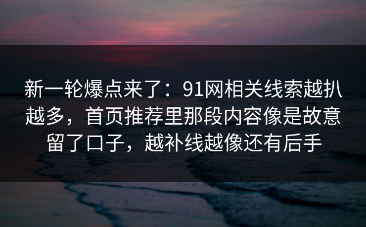 新一轮爆点来了：91网相关线索越扒越多，首页推荐里那段内容像是故意留了口子，越补线越像还有后手