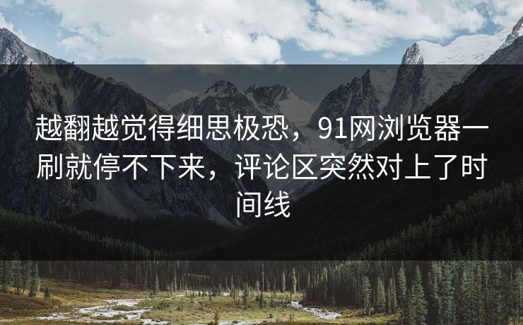 越翻越觉得细思极恐,91网浏览器一刷就停不下来,评论区突然对上了时间线 越翻越觉得细思极恐,91网浏览器一刷就停不下来,评论区突然对上了时间线