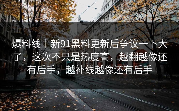 爆料线|新91黑料更新后争议一下大了,这次不只是热度高,越翻越像还有后手,越补线越像还有后手 爆料线|新91黑料更新后争议一下大了,这次不只是热度高,越翻越像还有后手,越补线越像还有后手