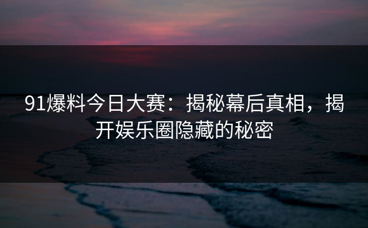 91爆料今日大赛：揭秘幕后真相，揭开娱乐圈隐藏的秘密
