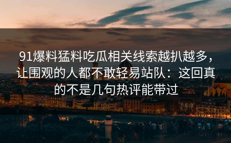 91爆料猛料吃瓜相关线索越扒越多,让围观的人都不敢轻易站队:这回真的不是几句热评能带过 91爆料猛料吃瓜相关线索越扒越多,让围观的人都不敢轻易站队:这回真的不是几句热评能带过