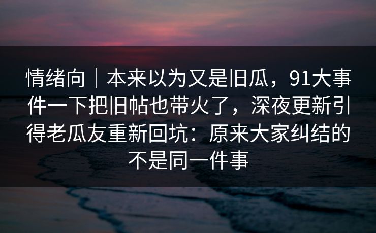 情绪向|本来以为又是旧瓜,91大事件一下把旧帖也带火了,深夜更新引得老瓜友重新回坑:原来大家纠结的不是同一件事 情绪向|本来以为又是旧瓜,91大事件一下把旧帖也带火了,深夜更新引得老瓜友重新回坑:原来大家纠结的不是同一件事