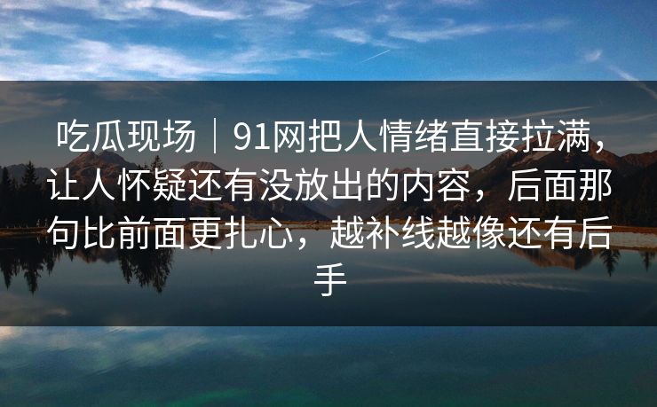 吃瓜现场|91网把人情绪直接拉满,让人怀疑还有没放出的内容,后面那句比前面更扎心,越补线越像还有后手 吃瓜现场|91网把人情绪直接拉满,让人怀疑还有没放出的内容,后面那句比前面更扎心,越补线越像还有后手
