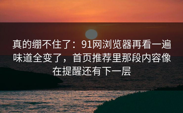 真的绷不住了:91网浏览器再看一遍味道全变了,首页推荐里那段内容像在提醒还有下一层 真的绷不住了:91网浏览器再看一遍味道全变了,首页推荐里那段内容像在提醒还有下一层