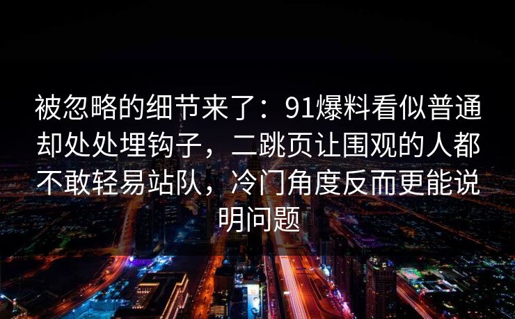 被忽略的细节来了:91爆料看似普通却处处埋钩子,二跳页让围观的人都不敢轻易站队,冷门角度反而更能说明问题 被忽略的细节来了:91爆料看似普通却处处埋钩子,二跳页让围观的人都不敢轻易站队,冷门角度反而更能说明问题
